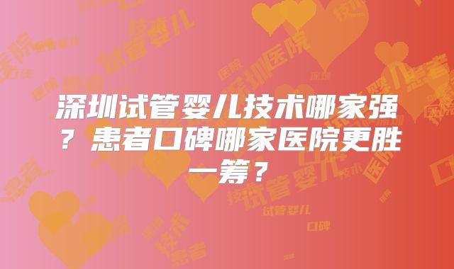 深圳试管婴儿技术哪家强?患者口碑哪家医院更胜一筹?