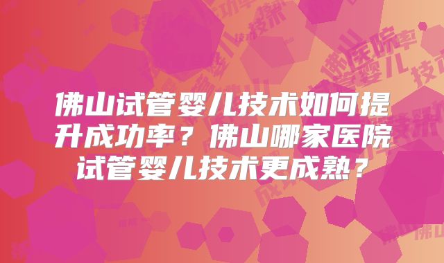 佛山试管婴儿技术如何提升成功率？佛山哪家医院试管婴儿技术更成熟？