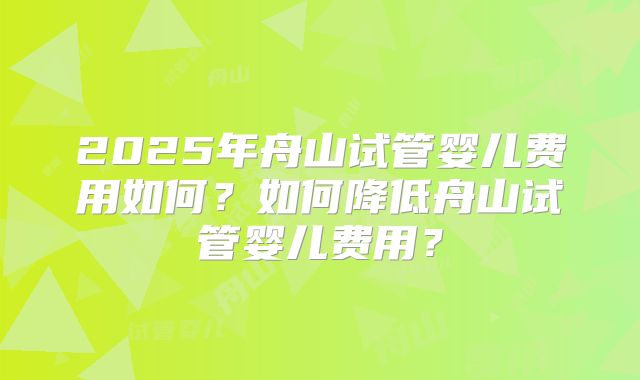 2025年舟山试管婴儿费用如何？如何降低舟山试管婴儿费用？