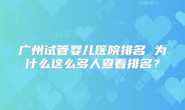广州试管婴儿医院排名 为什么这么多人查看排名？