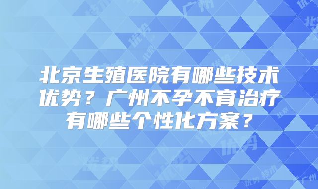 北京生殖医院有哪些技术优势？广州不孕不育治疗有哪些个性化方案？