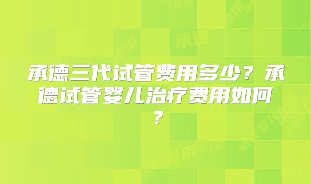 承德三代试管费用多少？承德试管婴儿治疗费用如何？
