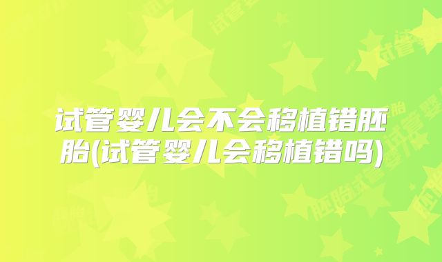 试管婴儿会不会移植错胚胎(试管婴儿会移植错吗)