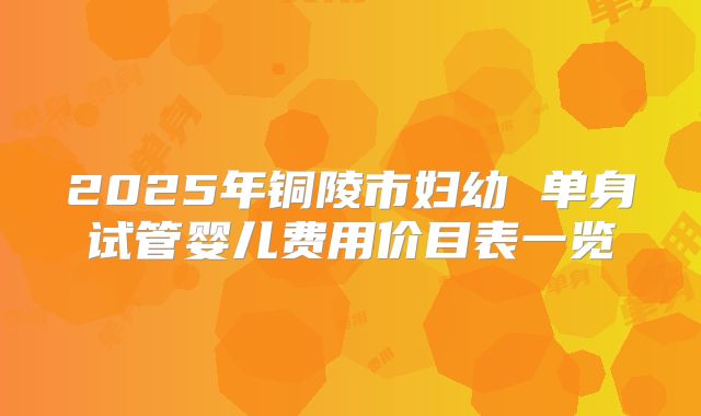 2025年铜陵市妇幼 单身试管婴儿费用价目表一览