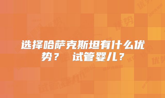 选择哈萨克斯坦有什么优势？ 试管婴儿？