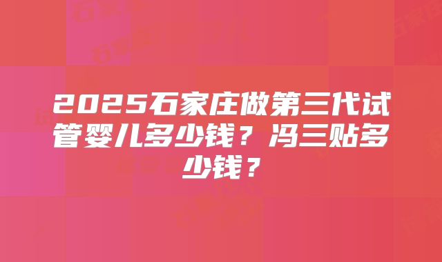 2025石家庄做第三代试管婴儿多少钱？冯三贴多少钱？