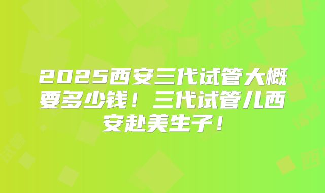 2025西安三代试管大概要多少钱！三代试管儿西安赴美生子！