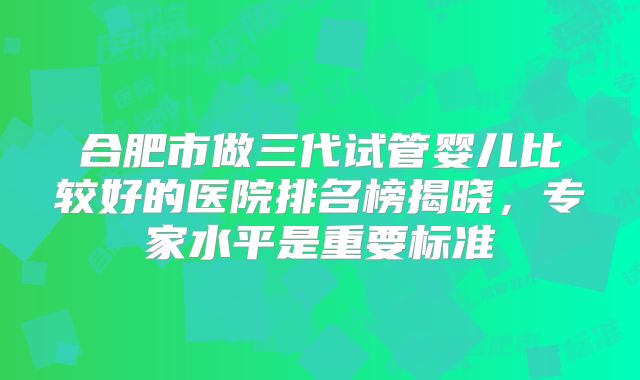 合肥市做三代试管婴儿比较好的医院排名榜揭晓，专家水平是重要标准