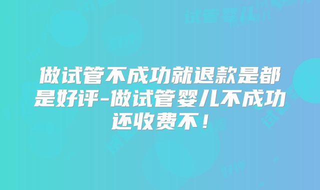 做试管不成功就退款是都是好评-做试管婴儿不成功还收费不！
