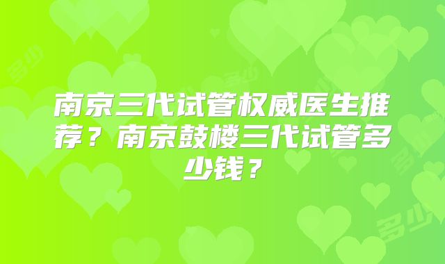 南京三代试管权威医生推荐？南京鼓楼三代试管多少钱？