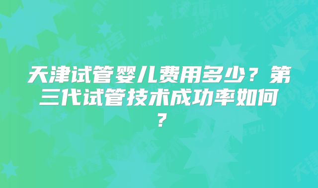 天津试管婴儿费用多少？第三代试管技术成功率如何？