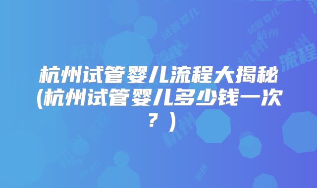 杭州试管婴儿流程大揭秘(杭州试管婴儿多少钱一次？)