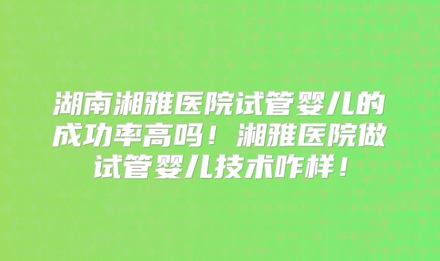 湖南湘雅医院试管婴儿的成功率高吗！湘雅医院做试管婴儿技术咋样！