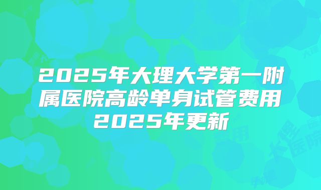 2025年大理大学第一附属医院高龄单身试管费用2025年更新