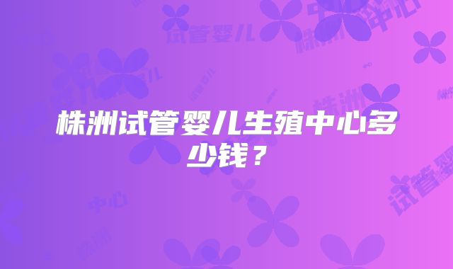 株洲试管婴儿生殖中心多少钱？