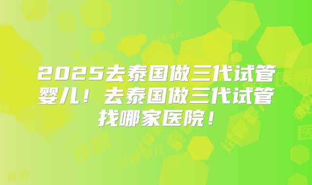 2025去泰国做三代试管婴儿！去泰国做三代试管找哪家医院！