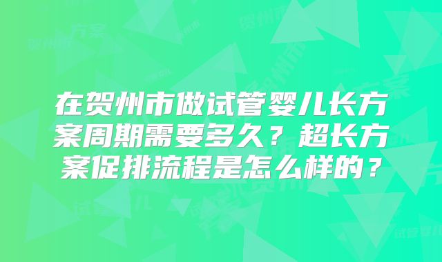 在贺州市做试管婴儿长方案周期需要多久？超长方案促排流程是怎么样的？