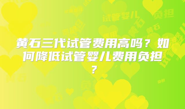 黄石三代试管费用高吗？如何降低试管婴儿费用负担？