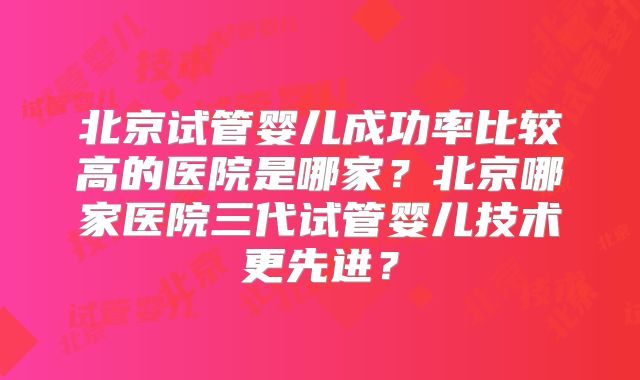 北京试管婴儿成功率比较高的医院是哪家？北京哪家医院三代试管婴儿技术更先进？