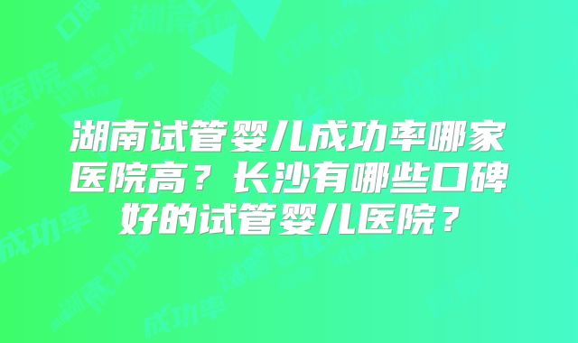 湖南试管婴儿成功率哪家医院高？长沙有哪些口碑好的试管婴儿医院？