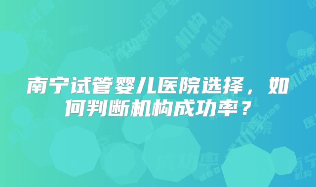 南宁试管婴儿医院选择，如何判断机构成功率？