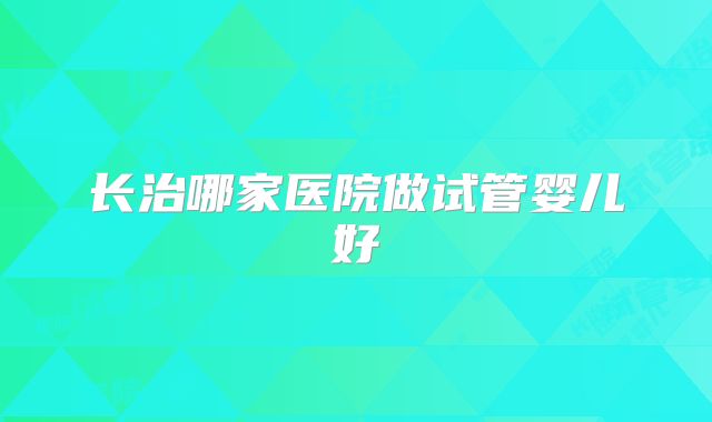 长治哪家医院做试管婴儿好