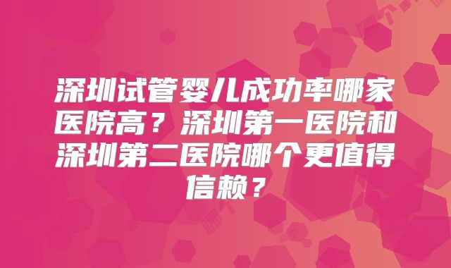 深圳试管婴儿成功率哪家医院高？深圳第一医院和深圳第二医院哪个更值得信赖？
