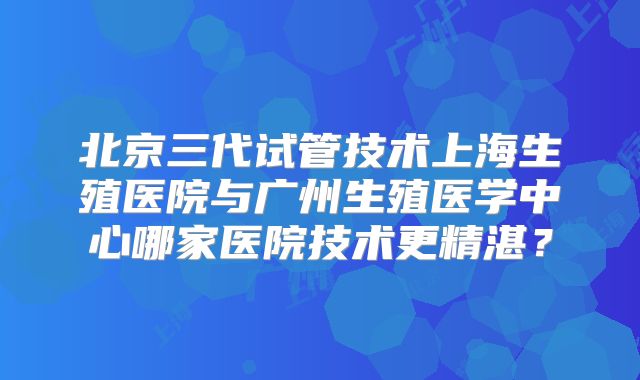 北京三代试管技术上海生殖医院与广州生殖医学中心哪家医院技术更精湛？
