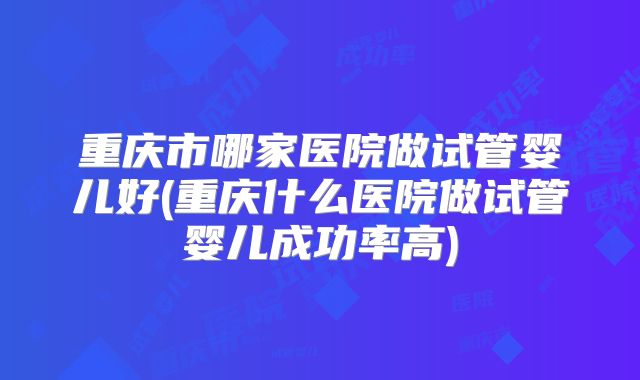 重庆市哪家医院做试管婴儿好(重庆什么医院做试管婴儿成功率高)