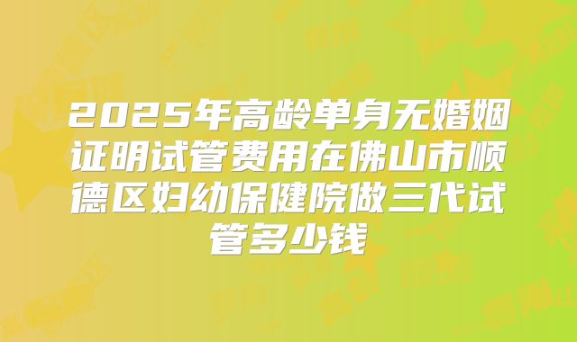 2025年高龄单身无婚姻证明试管费用在佛山市顺德区妇幼保健院做三代试管多少钱