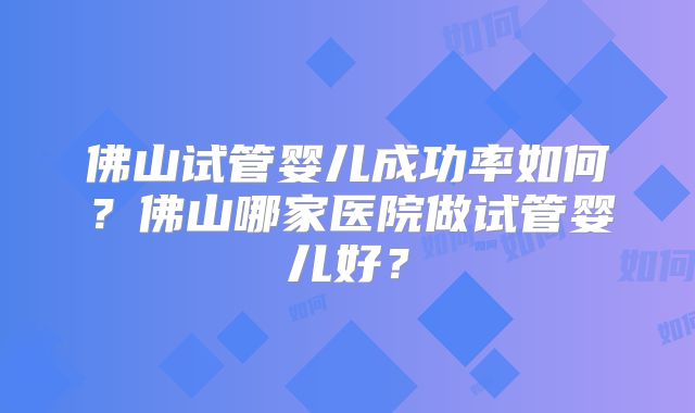 佛山试管婴儿成功率如何？佛山哪家医院做试管婴儿好？