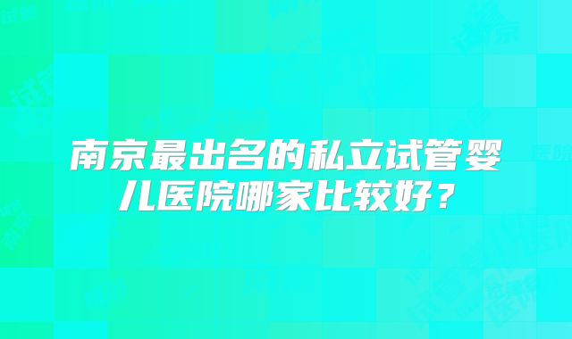 南京最出名的私立试管婴儿医院哪家比较好？