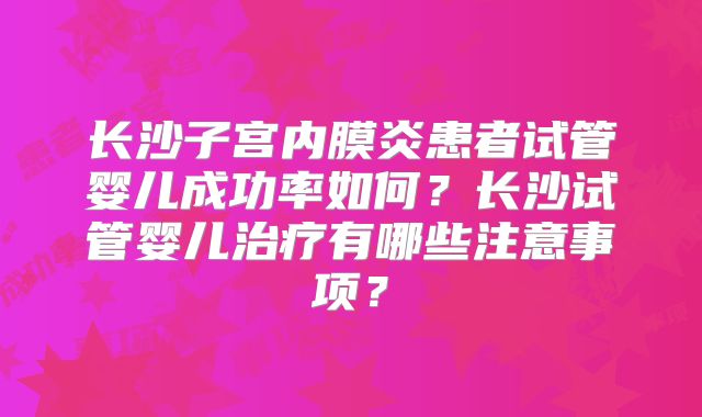 长沙子宫内膜炎患者试管婴儿成功率如何？长沙试管婴儿治疗有哪些注意事项？
