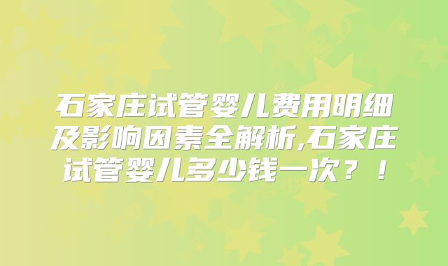 石家庄试管婴儿费用明细及影响因素全解析,石家庄试管婴儿多少钱一次？！