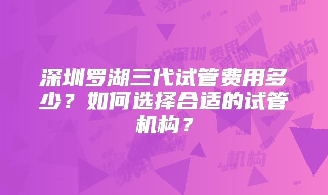 深圳罗湖三代试管费用多少？如何选择合适的试管机构？