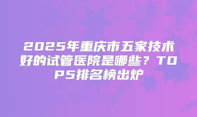 2025年重庆市五家技术好的试管医院是哪些？TOP5排名榜出炉