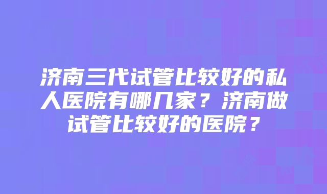 济南三代试管比较好的私人医院有哪几家？济南做试管比较好的医院？