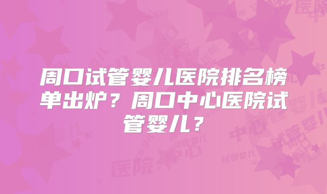 周口试管婴儿医院排名榜单出炉？周口中心医院试管婴儿？