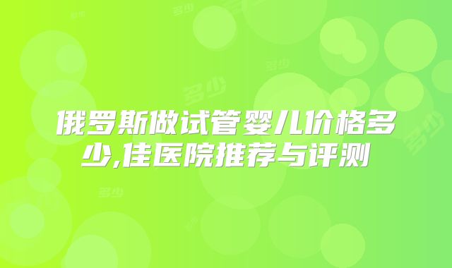 俄罗斯做试管婴儿价格多少,佳医院推荐与评测