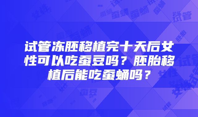试管冻胚移植完十天后女性可以吃蚕豆吗？胚胎移植后能吃蚕蛹吗？