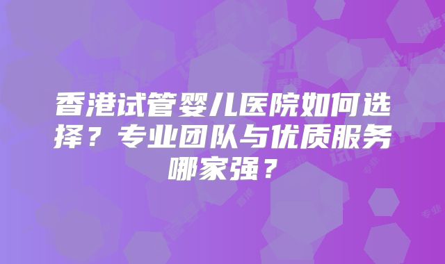 香港试管婴儿医院如何选择？专业团队与优质服务哪家强？