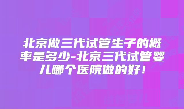 北京做三代试管生子的概率是多少-北京三代试管婴儿哪个医院做的好！