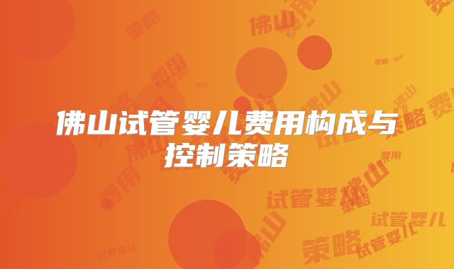 佛山试管婴儿费用构成与控制策略