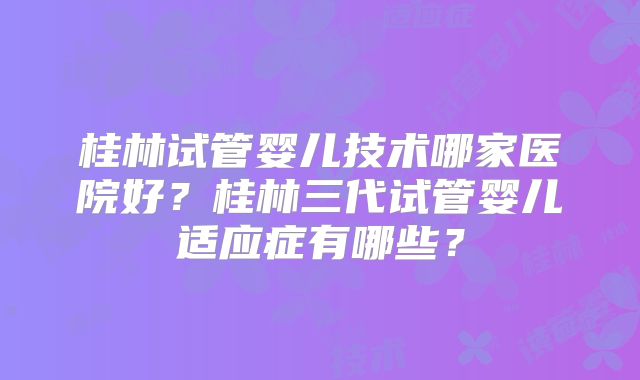 桂林试管婴儿技术哪家医院好？桂林三代试管婴儿适应症有哪些？