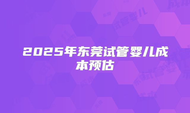 2025年东莞试管婴儿成本预估
