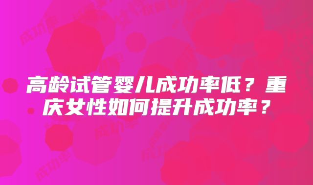 高龄试管婴儿成功率低？重庆女性如何提升成功率？