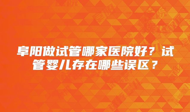 阜阳做试管哪家医院好？试管婴儿存在哪些误区？