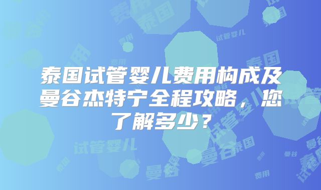 泰国试管婴儿费用构成及曼谷杰特宁全程攻略，您了解多少？