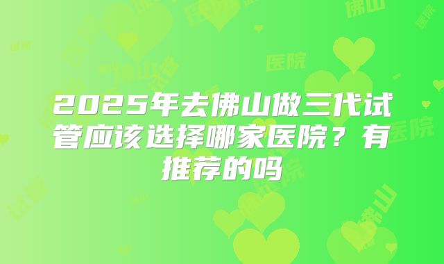 2025年去佛山做三代试管应该选择哪家医院？有推荐的吗