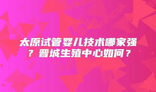太原试管婴儿技术哪家强？晋城生殖中心如何？